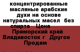 концентрированные масляные арабские духи на основе натуральных масел (без спирта › Цена ­ 600 - Приморский край, Владивосток г. Другое » Продам   